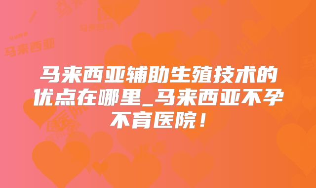 马来西亚辅助生殖技术的优点在哪里_马来西亚不孕不育医院！
