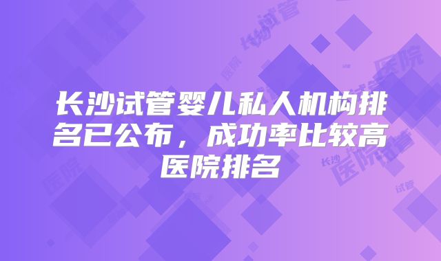 长沙试管婴儿私人机构排名已公布，成功率比较高医院排名