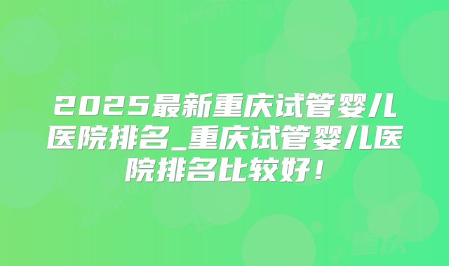 2025最新重庆试管婴儿医院排名_重庆试管婴儿医院排名比较好！