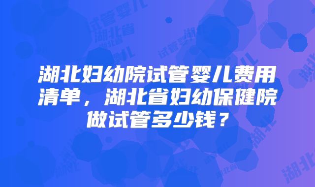 湖北妇幼院试管婴儿费用清单，湖北省妇幼保健院做试管多少钱？