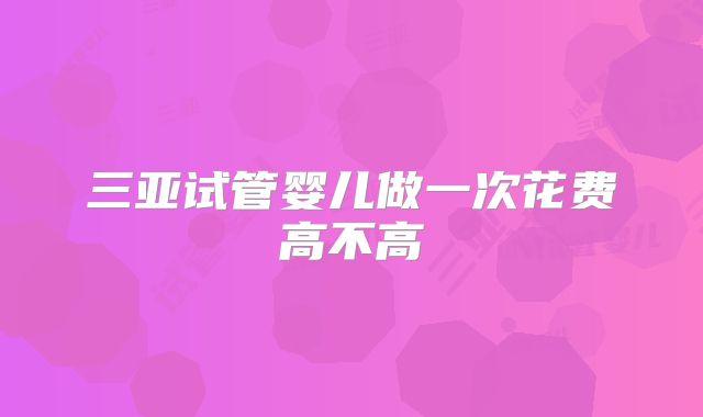 三亚试管婴儿做一次花费高不高