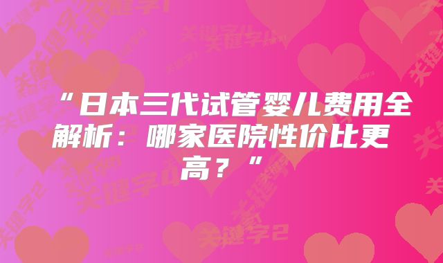 “日本三代试管婴儿费用全解析：哪家医院性价比更高？”
