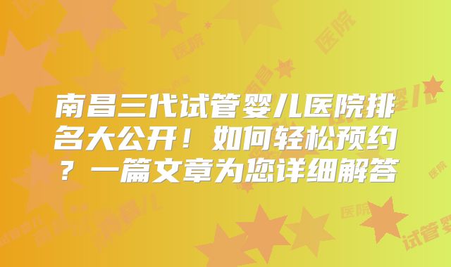 南昌三代试管婴儿医院排名大公开!如何轻松预约?一篇文章为您详细解答