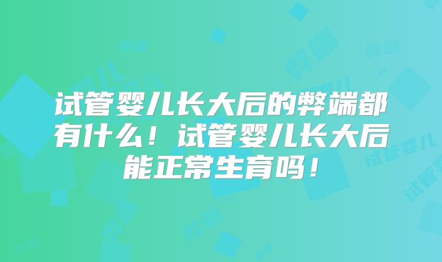 试管婴儿长大后的弊端都有什么！试管婴儿长大后能正常生育吗！