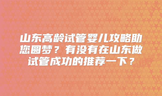 山东高龄试管婴儿攻略助您圆梦?有没有在山东做试管成功的推荐一下?
