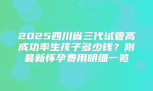2025四川省三代试管高成功率生孩子多少钱？附最新怀孕费用明细一览