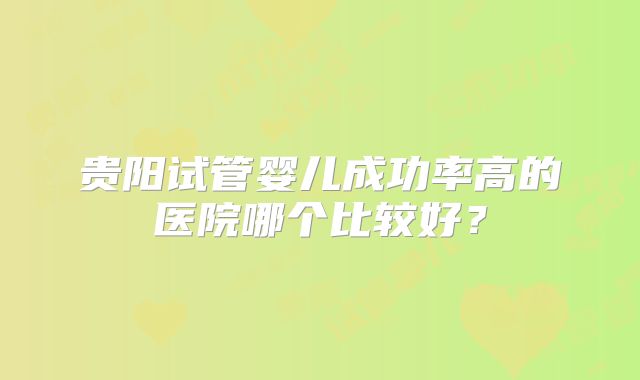 贵阳试管婴儿成功率高的医院哪个比较好?