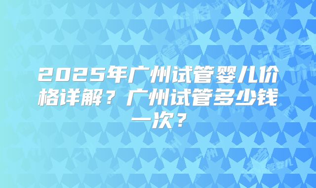 2025年广州试管婴儿价格详解?广州试管多少钱一次?