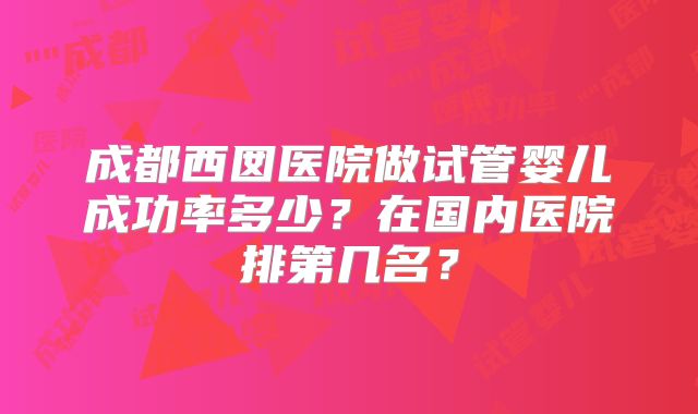 成都西囡医院做试管婴儿成功率多少?在国内医院排第几名?
