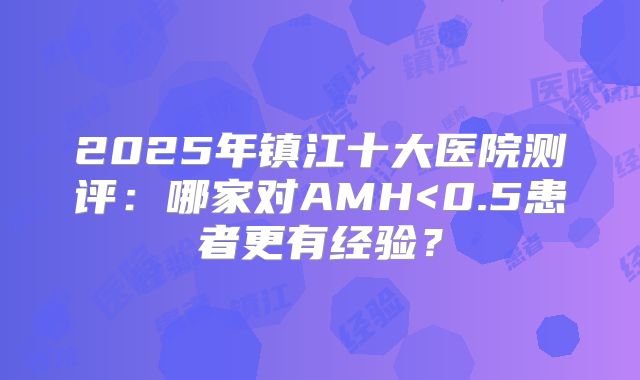 2025年镇江十大医院测评：哪家对AMH<0.5患者更有经验？