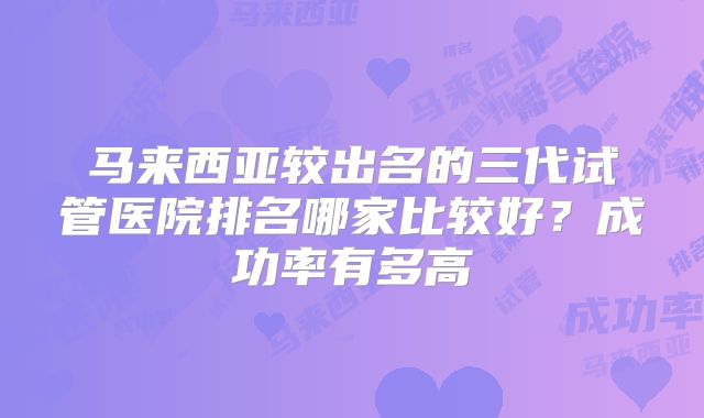 马来西亚较出名的三代试管医院排名哪家比较好?成功率有多高