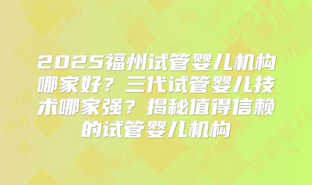 2025福州试管婴儿机构哪家好?三代试管婴儿技术哪家强?揭秘值得信赖的试管婴儿机构