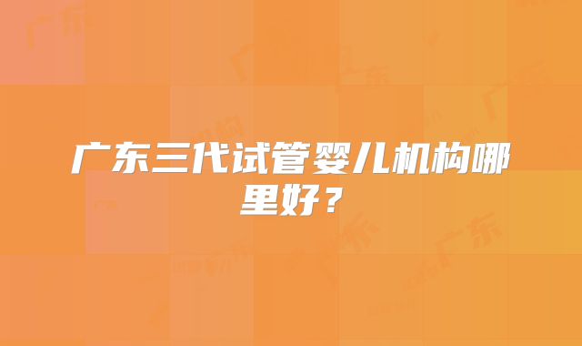 广东三代试管婴儿机构哪里好？