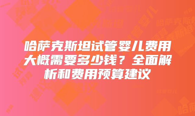 哈萨克斯坦试管婴儿费用大概需要多少钱?全面解析和费用预算建议