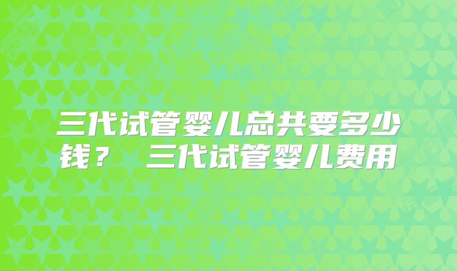 三代试管婴儿总共要多少钱？ 三代试管婴儿费用