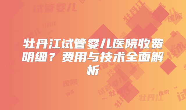 牡丹江试管婴儿医院收费明细?费用与技术全面解析