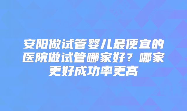 安阳做试管婴儿最便宜的医院做试管哪家好？哪家更好成功率更高
