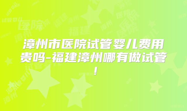 漳州市医院试管婴儿费用贵吗-福建漳州哪有做试管!