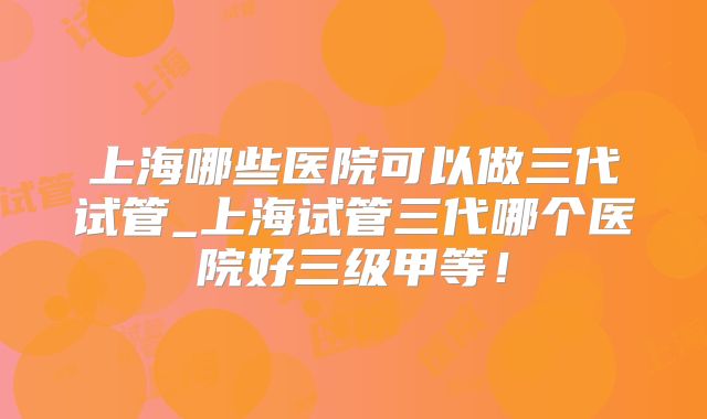 上海哪些医院可以做三代试管_上海试管三代哪个医院好三级甲等！
