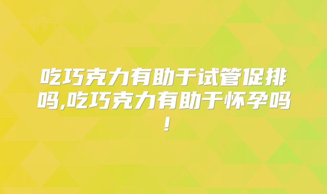 吃巧克力有助于试管促排吗,吃巧克力有助于怀孕吗!
