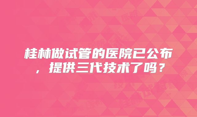 桂林做试管的医院已公布,提供三代技术了吗?