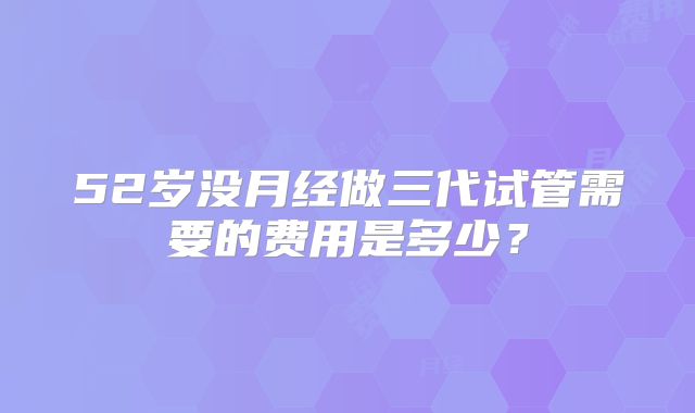 52岁没月经做三代试管需要的费用是多少?