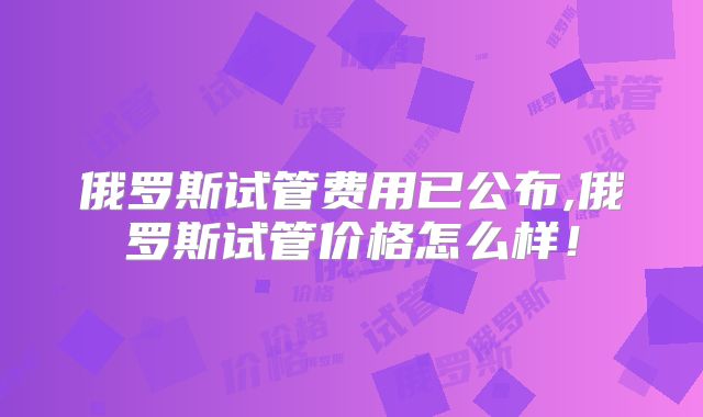 俄罗斯试管费用已公布,俄罗斯试管价格怎么样！