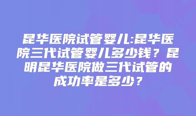 昆华医院试管婴儿:昆华医院三代试管婴儿多少钱？昆明昆华医院做三代试管的成功率是多少？