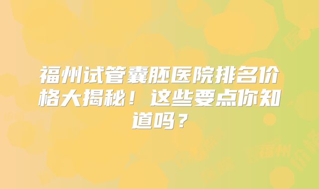 福州试管囊胚医院排名价格大揭秘！这些要点你知道吗？