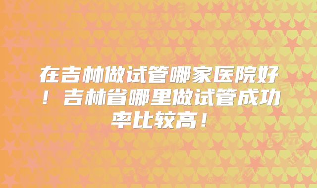 在吉林做试管哪家医院好！吉林省哪里做试管成功率比较高！