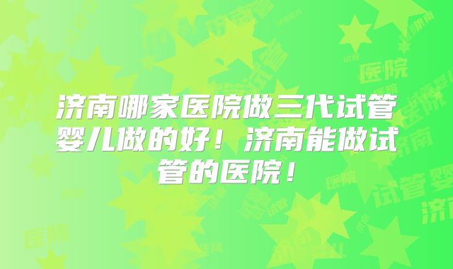 济南哪家医院做三代试管婴儿做的好!济南能做试管的医院!
