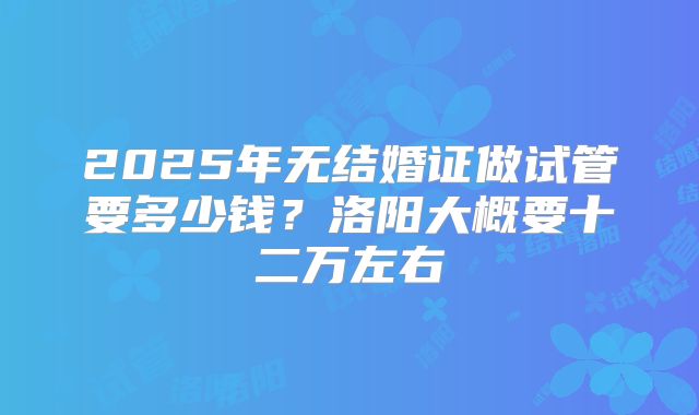 2025年无结婚证做试管要多少钱?洛阳大概要十二万左右
