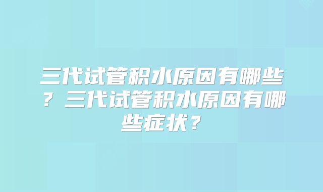 三代试管积水原因有哪些？三代试管积水原因有哪些症状？