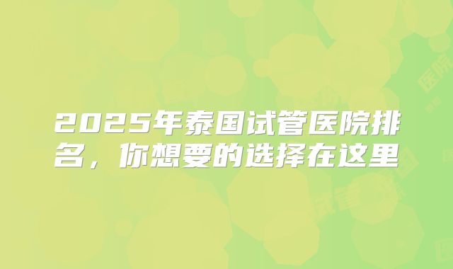 2025年泰国试管医院排名，你想要的选择在这里