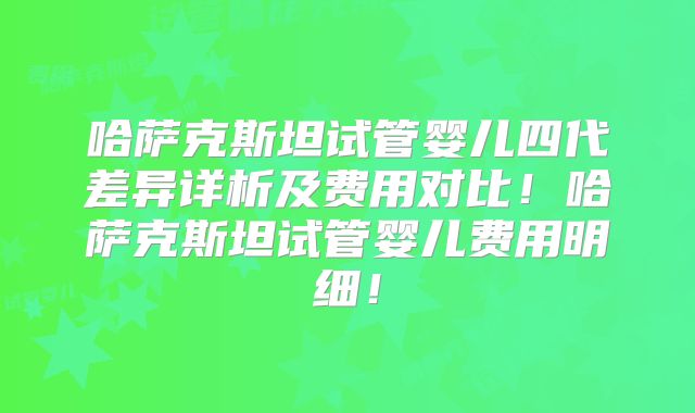 哈萨克斯坦试管婴儿四代差异详析及费用对比！哈萨克斯坦试管婴儿费用明细！