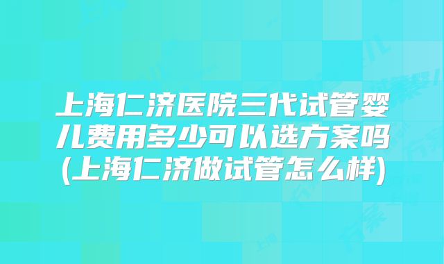 上海仁济医院三代试管婴儿费用多少可以选方案吗(上海仁济做试管怎么样)