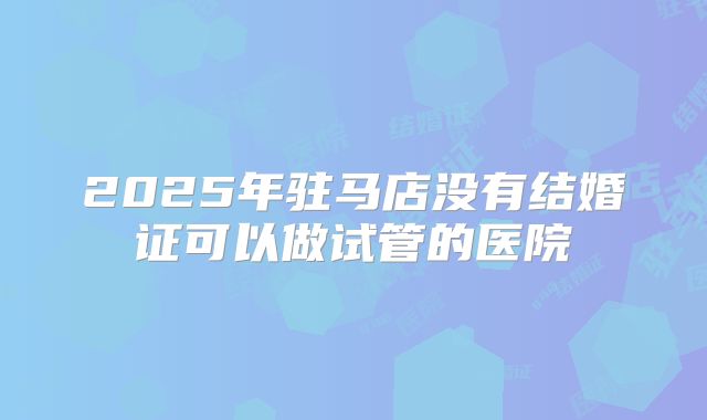 2025年驻马店没有结婚证可以做试管的医院