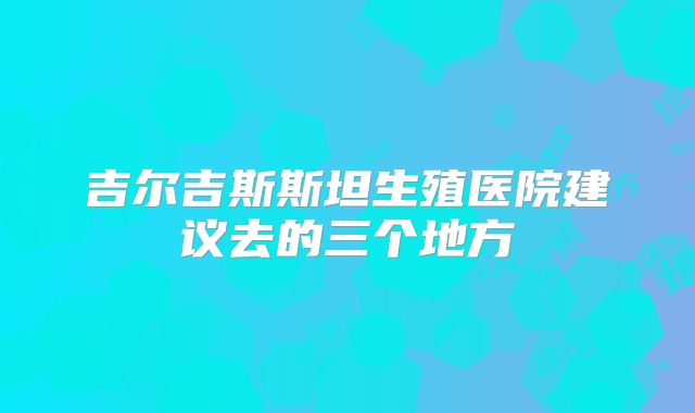 吉尔吉斯斯坦生殖医院建议去的三个地方