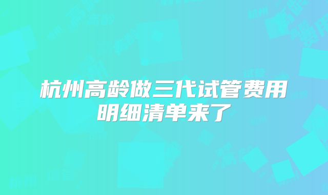 杭州高龄做三代试管费用明细清单来了