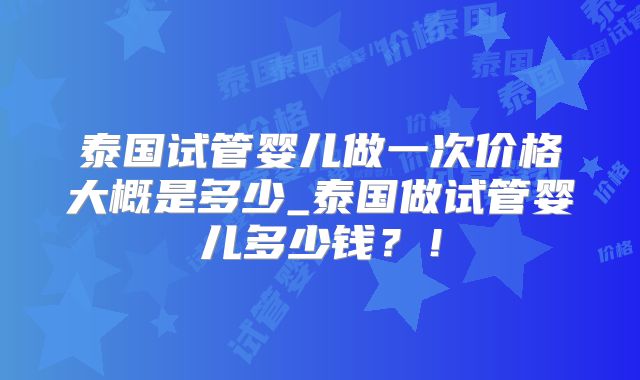 泰国试管婴儿做一次价格大概是多少_泰国做试管婴儿多少钱？！