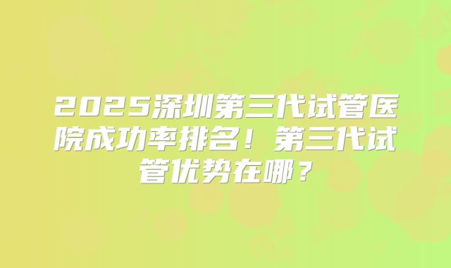 2025深圳第三代试管医院成功率排名！第三代试管优势在哪？