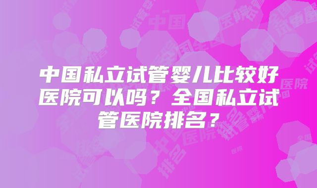 中国私立试管婴儿比较好医院可以吗？全国私立试管医院排名？