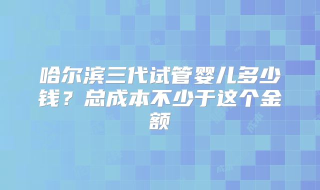 哈尔滨三代试管婴儿多少钱?总成本不少于这个金额