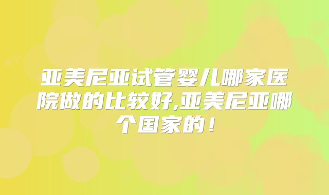 亚美尼亚试管婴儿哪家医院做的比较好,亚美尼亚哪个国家的!