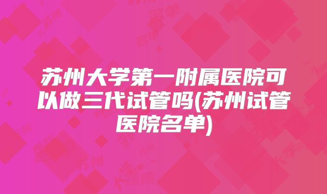 苏州大学第一附属医院可以做三代试管吗(苏州试管医院名单)