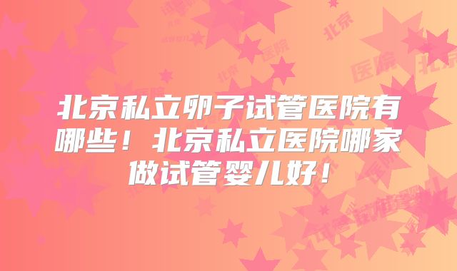 北京私立卵子试管医院有哪些！北京私立医院哪家做试管婴儿好！