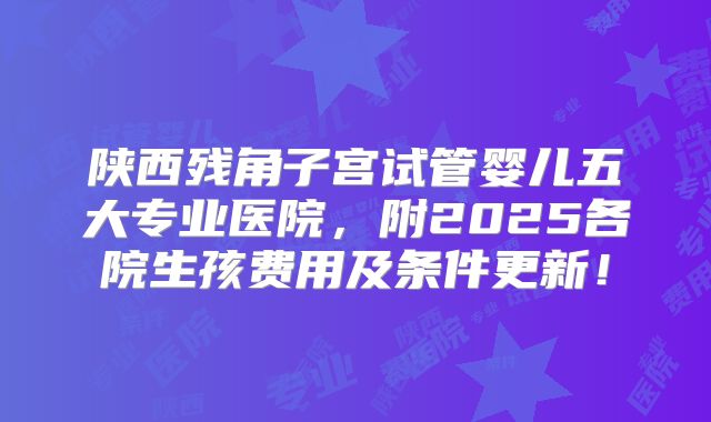 陕西残角子宫试管婴儿五大专业医院，附2025各院生孩费用及条件更新！
