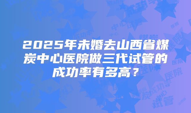 2025年未婚去山西省煤炭中心医院做三代试管的成功率有多高?