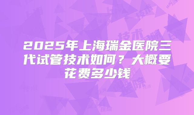 2025年上海瑞金医院三代试管技术如何？大概要花费多少钱