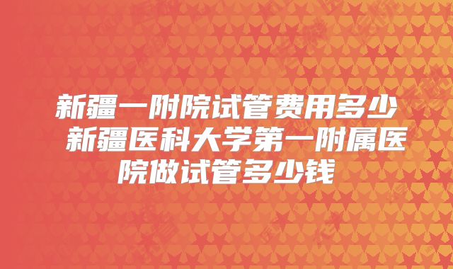 新疆一附院试管费用多少 新疆医科大学第一附属医院做试管多少钱